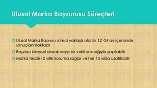 Ulusal Marka Başvurusu Süreçleri
 Ulusal Marka Başvuru süreci yaklaşık olarak 12 -24 ay içerisinde
sonuçlanmaktadır
 Başvuru bireysel olarak veya bir vekil aracılığıyla yapılabilir
 Marka tescili 10 yıllık koruma sağlar ve her 10 yılda uzatılabilir
 
