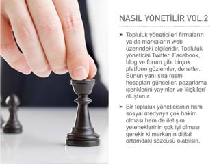 NASIL YÖNETİLİR VOL.2
➤ Topluluk yöneticileri ﬁrmaların
ya da markaların web
üzerindeki elçileridir. Topluluk
yöneticisi Twitter, Facebook,
blog ve forum gibi birçok
platform gözlemler, denetler.
Bunun yanı sıra resmi
hesapları günceller, pazarlama
içeriklerini yayınlar ve ‘ilişkileri’
oluşturur.
➤ Bir topluluk yöneticisinin hem
sosyal medyaya çok hakim
olması hem de iletişim
yeteneklerinin çok iyi olması
gerekir ki markanın dijital
ortamdaki sözcüsü olabilsin.
 