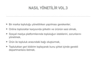 NASIL YÖNETİLİR VOL.3
➤ Bir marka topluluğu yönetilirken yapılması gerekenler;
➤ Online topluluklar karşısında şirketin ve ürünün sesi olmak,
➤ Sosyal medya platformlarında topluluğun isteklerini, sorunlarını
yönetmek,
➤ Ürün ile topluluk arasındaki bağı oluşturmak,
➤ Topluluktan geri bildirim toplayarak bunu şirket içinde gerekli
departmanlara iletmek.
 