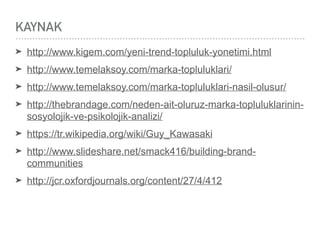 KAYNAK
➤ http://www.kigem.com/yeni-trend-topluluk-yonetimi.html
➤ http://www.temelaksoy.com/marka-topluluklari/
➤ http://www.temelaksoy.com/marka-topluluklari-nasil-olusur/
➤ http://thebrandage.com/neden-ait-oluruz-marka-topluluklarinin-
sosyolojik-ve-psikolojik-analizi/
➤ https://tr.wikipedia.org/wiki/Guy_Kawasaki
➤ http://www.slideshare.net/smack416/building-brand-
communities
➤ http://jcr.oxfordjournals.org/content/27/4/412
 