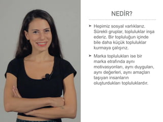 NEDİR?
➤ Hepimiz sosyal varlıklarız.
Sürekli gruplar, topluluklar inşa
ederiz. Bir topluluğun içinde
bile daha küçük topluluklar
kurmaya çalışırız.
➤ Marka toplulukları ise bir
marka etrafında aynı
motivasyonları, aynı duyguları,
aynı değerleri, aynı amaçları
taşıyan insanların
oluşturdukları topluluklardır.
 