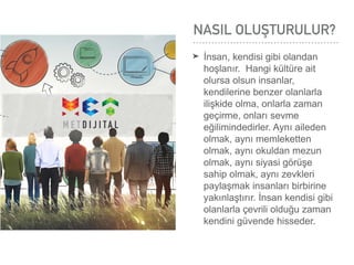 NASIL OLUŞTURULUR?
➤ İnsan, kendisi gibi olandan
hoşlanır. Hangi kültüre ait
olursa olsun insanlar,
kendilerine benzer olanlarla
ilişkide olma, onlarla zaman
geçirme, onları sevme
eğilimindedirler. Aynı aileden
olmak, aynı memleketten
olmak, aynı okuldan mezun
olmak, aynı siyasi görüşe
sahip olmak, aynı zevkleri
paylaşmak insanları birbirine
yakınlaştırır. İnsan kendisi gibi
olanlarla çevrili olduğu zaman
kendini güvende hisseder.
 