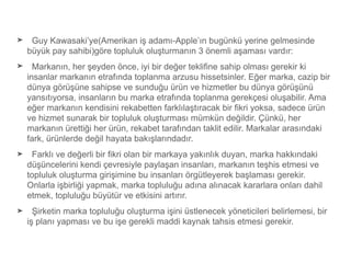 ➤ Guy Kawasaki’ye(Amerikan iş adamı-Apple’ın bugünkü yerine gelmesinde
büyük pay sahibi)göre topluluk oluşturmanın 3 önemli aşaması vardır:
➤ Markanın, her şeyden önce, iyi bir değer tekliﬁne sahip olması gerekir ki
insanlar markanın etrafında toplanma arzusu hissetsinler. Eğer marka, cazip bir
dünya görüşüne sahipse ve sunduğu ürün ve hizmetler bu dünya görüşünü
yansıtıyorsa, insanların bu marka etrafında toplanma gerekçesi oluşabilir. Ama
eğer markanın kendisini rekabetten farklılaştıracak bir ﬁkri yoksa, sadece ürün
ve hizmet sunarak bir topluluk oluşturması mümkün değildir. Çünkü, her
markanın ürettiği her ürün, rekabet tarafından taklit edilir. Markalar arasındaki
fark, ürünlerde değil hayata bakışlarındadır.
➤ Farklı ve değerli bir ﬁkri olan bir markaya yakınlık duyan, marka hakkındaki
düşüncelerini kendi çevresiyle paylaşan insanları, markanın teşhis etmesi ve
topluluk oluşturma girişimine bu insanları örgütleyerek başlaması gerekir.
Onlarla işbirliği yapmak, marka topluluğu adına alınacak kararlara onları dahil
etmek, topluluğu büyütür ve etkisini artırır.
➤ Şirketin marka topluluğu oluşturma işini üstlenecek yöneticileri belirlemesi, bir
iş planı yapması ve bu işe gerekli maddi kaynak tahsis etmesi gerekir.
 