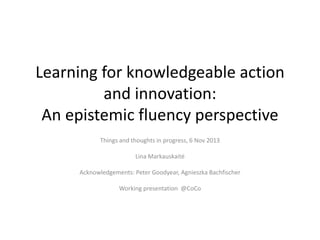 Learning for knowledgeable action
and innovation:
An epistemic fluency perspective
Things and thoughts in progress, 6 Nov 2013
Lina Markauskaitė
Acknowledgements: Peter Goodyear, Agnieszka Bachfischer
Working presentation @CoCo
 