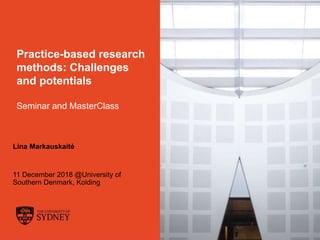 The University of Sydney Page 1
Practice-based research
methods: Challenges
and potentials
Seminar and MasterClass
Lina Markauskaitė
11 December 2018 @University of
Southern Denmark, Kolding
 