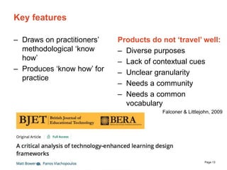 The University of Sydney Page 13
Key features
– Draws on practitioners’
methodological ‘know
how’
– Produces ‘know how’ for
practice
Products do not ‘travel’ well:
– Diverse purposes
– Lack of contextual cues
– Unclear granularity
– Needs a community
– Needs a common
vocabulary
Falconer & Littlejohn, 2009
 