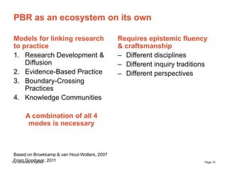The University of Sydney Page 15
PBR as an ecosystem on its own
Models for linking research
to practice
1. Research Development &
Diffusion
2. Evidence-Based Practice
3. Boundary-Crossing
Practices
4. Knowledge Communities
A combination of all 4
modes is necessary
Based on Broekkamp & van Hout-Wolters, 2007
From Goodyear, 2011
Requires epistemic fluency
& craftsmanship
– Different disciplines
– Different inquiry traditions
– Different perspectives
 