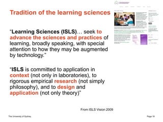 The University of Sydney Page 18
Tradition of the learning sciences
“Learning Sciences (ISLS)… seek to
advance the sciences and practices of
learning, broadly speaking, with special
attention to how they may be augmented
by technology.”
“ISLS is committed to application in
context (not only in laboratories), to
rigorous empirical research (not simply
philosophy), and to design and
application (not only theory)”
From ISLS Vision 2009
 