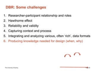 The University of Sydney Page 25
DBR: Some challenges
1. Researcher-participant relationship and roles
2. Hawthorne effect
3. Reliability and validity
4. Capturing context and process
5. Integrating and analyzing various, often ‘rich’, data formats
6. Producing knowledge needed for design (when, why)
 