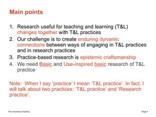 The University of Sydney Page 4
Main points
1. Research useful for teaching and learning (T&L)
changes together with T&L practices
2. Our challenge is to create enduring dynamic
connections between ways of engaging in T&L practices
and in research practices
3. Practice-based research is epistemic craftsmanship
4. We need Basic and Use-inspired basic research of T&L
practice
Note: When I say ‘practice’ I mean ‘T&L practice’. In fact, I
will talk about two practices: ‘T&L practice’ and ‘Research
practice’.
 
