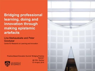 The University of Sydney Page 1
Bridging professional
learning, doing and
innovation through
making epistemic
artefacts
Lina Markauskaite and Peter
Goodyear
Centre for Research on Learning and Innovation
Practice-Based Education Summit “Bridging Practice
Spaces”
@ CSU, Sydney
13-14 April, 2016
 
