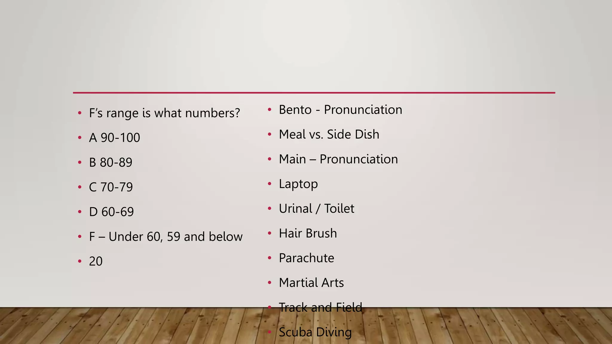• F’s range is what numbers?
• A 90-100
• B 80-89
• C 70-79
• D 60-69
• F – Under 60, 59 and below
• 20
• Bento - Pronunciation
• Meal vs. Side Dish
• Main – Pronunciation
• Laptop
• Urinal / Toilet
• Hair Brush
• Parachute
• Martial Arts
• Track and Field
• Scuba Diving
 