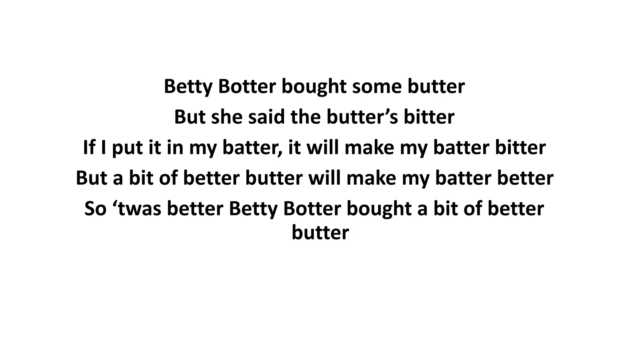 Betty Botter bought some butter
But she said the butter’s bitter
If I put it in my batter, it will make my batter bitter
But a bit of better butter will make my batter better
So ‘twas better Betty Botter bought a bit of better
butter
 