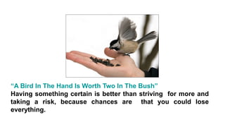 “A Bird In The Hand Is Worth Two In The Bush”
Having something certain is better than striving for more and
taking a risk, because chances are that you could lose
everything.
 