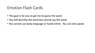 Emotion Flash Cards
• The goal is for you to get me to guess the word.
• You will describe the word but cannot say the word.
• You cannot use body language or hands either. You can only speak.
 