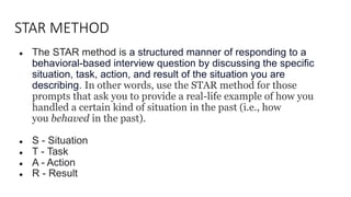 STAR METHOD
● The STAR method is a structured manner of responding to a
behavioral-based interview question by discussing the specific
situation, task, action, and result of the situation you are
describing. In other words, use the STAR method for those
prompts that ask you to provide a real-life example of how you
handled a certain kind of situation in the past (i.e., how
you behaved in the past).
● S - Situation
● T - Task
● A - Action
● R - Result
 
