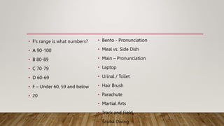 • F’s range is what numbers?
• A 90-100
• B 80-89
• C 70-79
• D 60-69
• F – Under 60, 59 and below
• 20
• Bento - Pronunciation
• Meal vs. Side Dish
• Main – Pronunciation
• Laptop
• Urinal / Toilet
• Hair Brush
• Parachute
• Martial Arts
• Track and Field
• Scuba Diving
 
