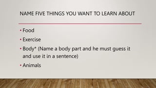 NAME FIVE THINGS YOU WANT TO LEARN ABOUT
• Food
• Exercise
• Body* (Name a body part and he must guess it
and use it in a sentence)
• Animals
 