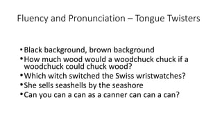 Fluency and Pronunciation – Tongue Twisters
•Black background, brown background
•How much wood would a woodchuck chuck if a
woodchuck could chuck wood?
•Which witch switched the Swiss wristwatches?
•She sells seashells by the seashore
•Can you can a can as a canner can can a can?
 