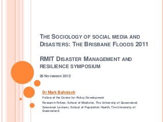 THE SOCIOLOGY OF SOCIAL MEDIA AND
DISASTERS: THE BRISBANE FLOODS 2011

RMIT DISASTER MANAGEMENT AND
RESILIENCE SYMPOSIUM
29 NOVEMBER 2012



 Dr Mark Bahnisch
 Fellow of the Centre for Policy Development
 Research Fellow, School of Medicine, The University of Queensland
 Sessional Lecturer, School of Population Health, The University of
 Queensland
 
