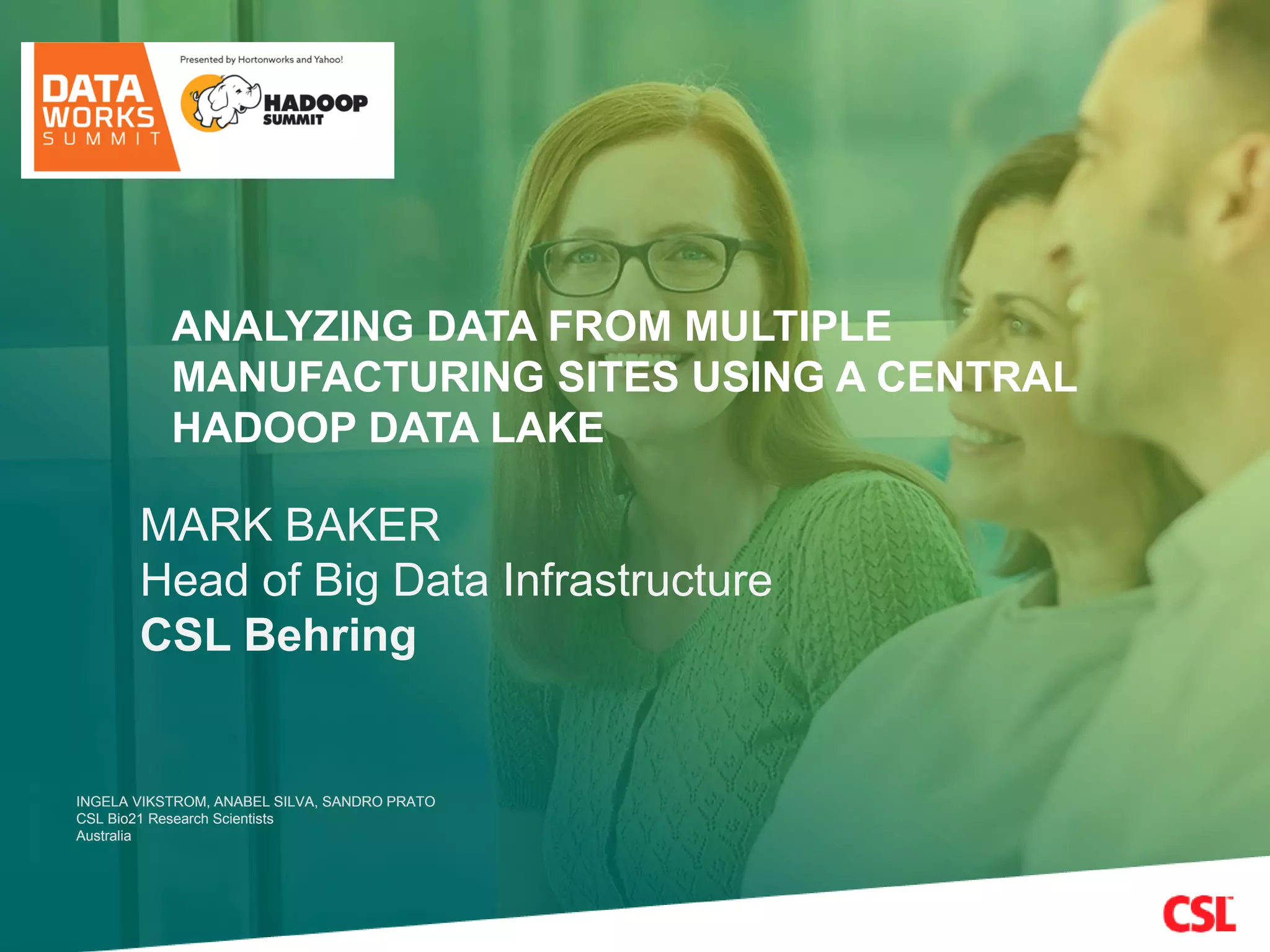 INGELA VIKSTROM, ANABEL SILVA, SANDRO PRATO
CSL Bio21 Research Scientists
Australia
INGELA VIKSTROM, ANABEL SILVA, SANDRO PRATO
CSL Bio21 Research Scientists
Australia
MARK BAKER
Head of Big Data Infrastructure
CSL Behring
ANALYZING DATA FROM MULTIPLE
MANUFACTURING SITES USING A CENTRAL
HADOOP DATA LAKE
 