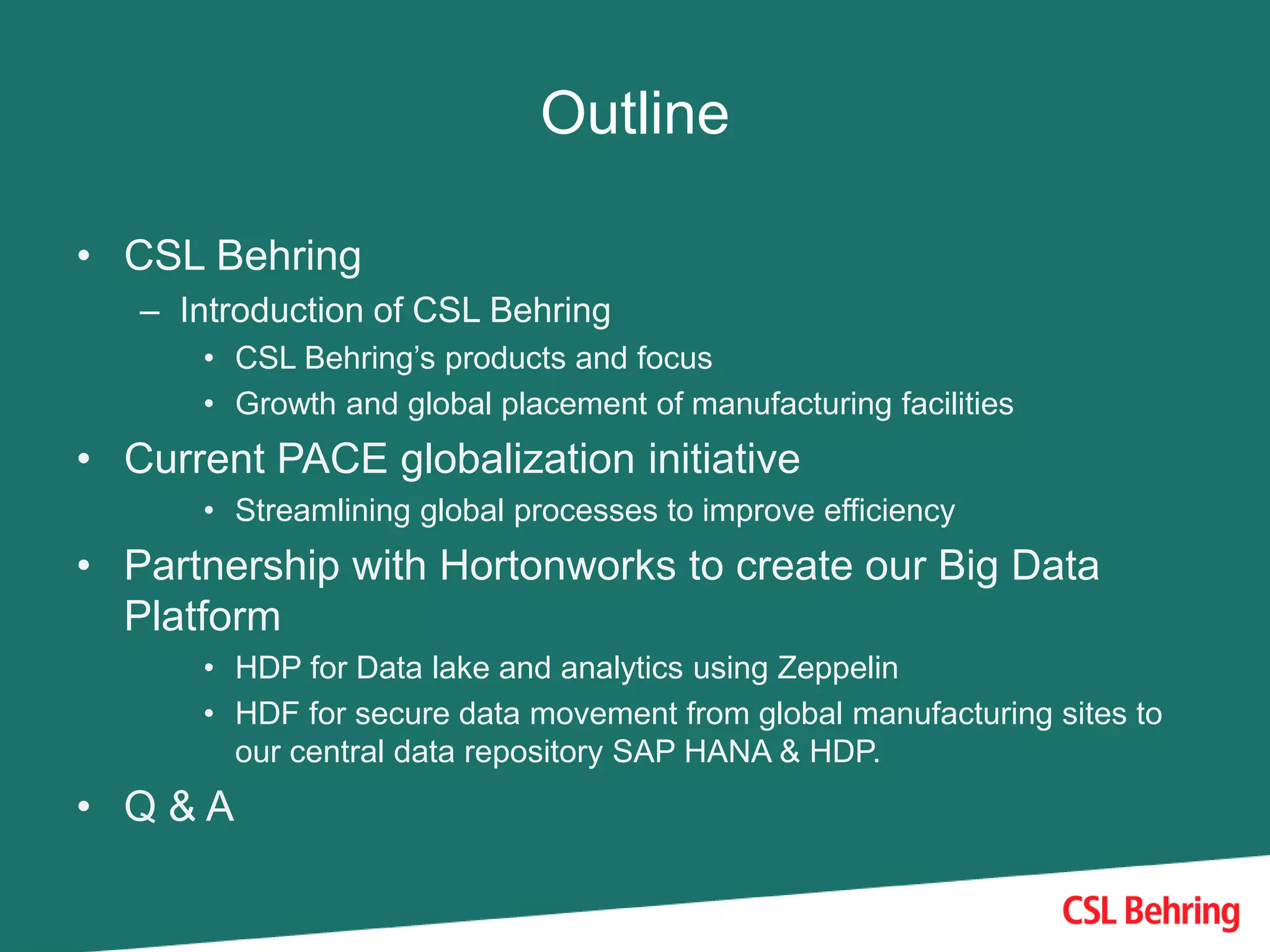 Outline
• CSL Behring
– Introduction of CSL Behring
• CSL Behring’s products and focus
• Growth and global placement of manufacturing facilities
• Current PACE globalization initiative
• Streamlining global processes to improve efficiency
• Partnership with Hortonworks to create our Big Data
Platform
• HDP for Data lake and analytics using Zeppelin
• HDF for secure data movement from global manufacturing sites to
our central data repository SAP HANA & HDP.
• Q & A
 