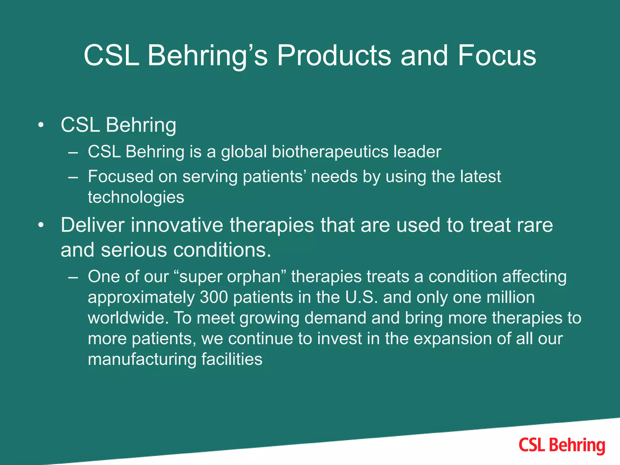 CSL Behring’s Products and Focus
• CSL Behring
– CSL Behring is a global biotherapeutics leader
– Focused on serving patients’ needs by using the latest
technologies
• Deliver innovative therapies that are used to treat rare
and serious conditions.
– One of our “super orphan” therapies treats a condition affecting
approximately 300 patients in the U.S. and only one million
worldwide. To meet growing demand and bring more therapies to
more patients, we continue to invest in the expansion of all our
manufacturing facilities
 