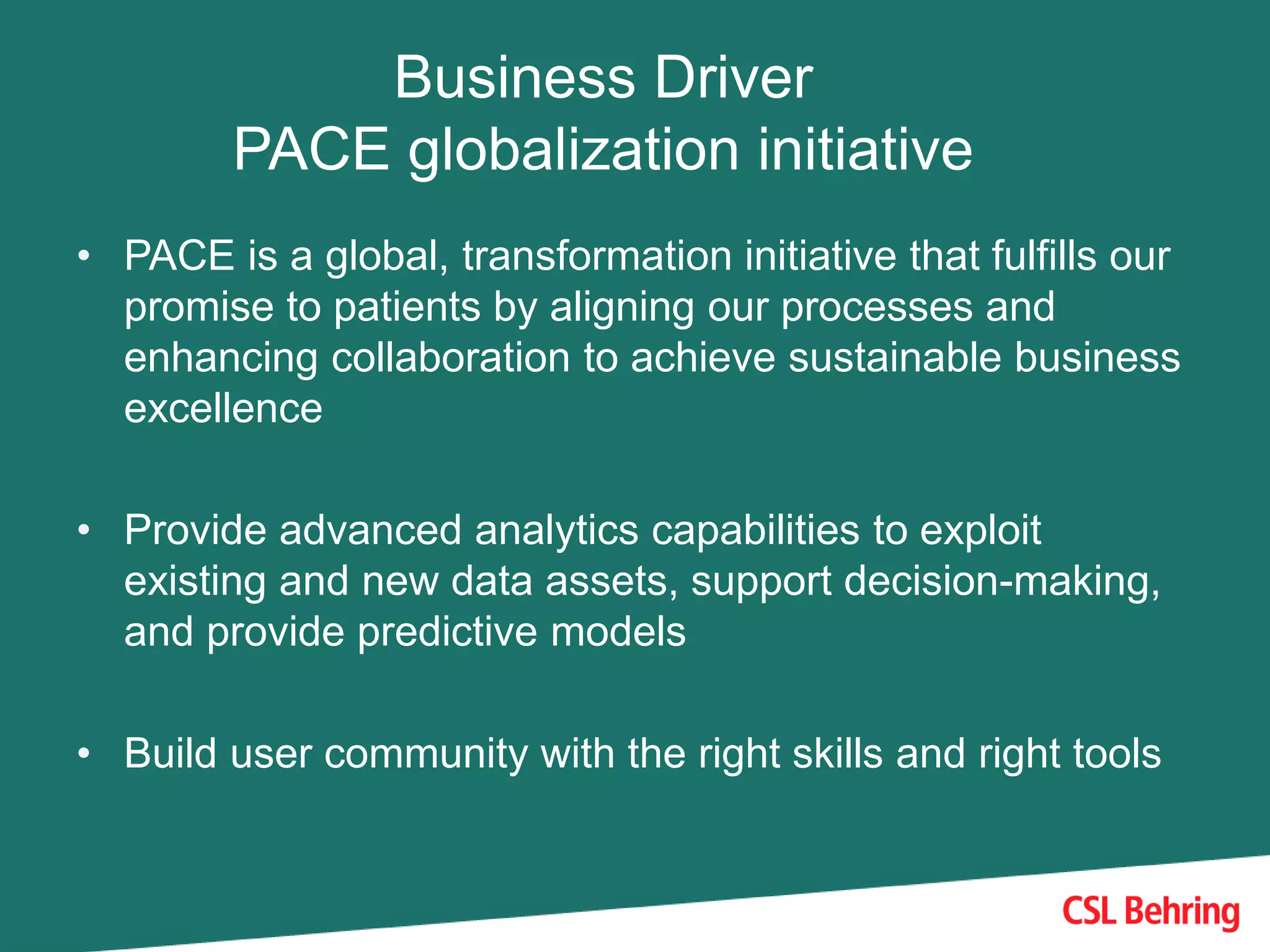 Business Driver
PACE globalization initiative
• PACE is a global, transformation initiative that fulfills our
promise to patients by aligning our processes and
enhancing collaboration to achieve sustainable business
excellence
• Provide advanced analytics capabilities to exploit
existing and new data assets, support decision-making,
and provide predictive models
• Build user community with the right skills and right tools
 