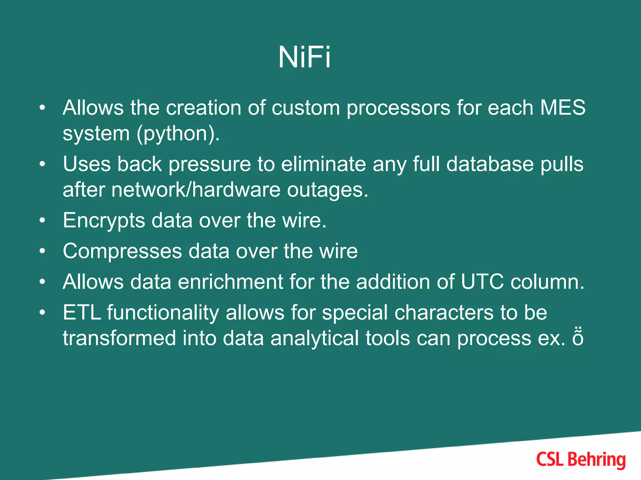 NiFi
• Allows the creation of custom processors for each MES
system (python).
• Uses back pressure to eliminate any full database pulls
after network/hardware outages.
• Encrypts data over the wire.
• Compresses data over the wire
• Allows data enrichment for the addition of UTC column.
• ETL functionality allows for special characters to be
transformed into data analytical tools can process ex. ṏ
 