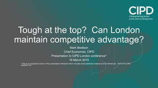 Tough at the top? Can London
maintain competitive advantage?
Mark Beatson
Chief Economist, CIPD
Presentation to CIPD London conference*
16 March 2015
* This is an expanded version of the presentation delivered which includes some additional material and full references. Think of it as the
director’s cut.
 