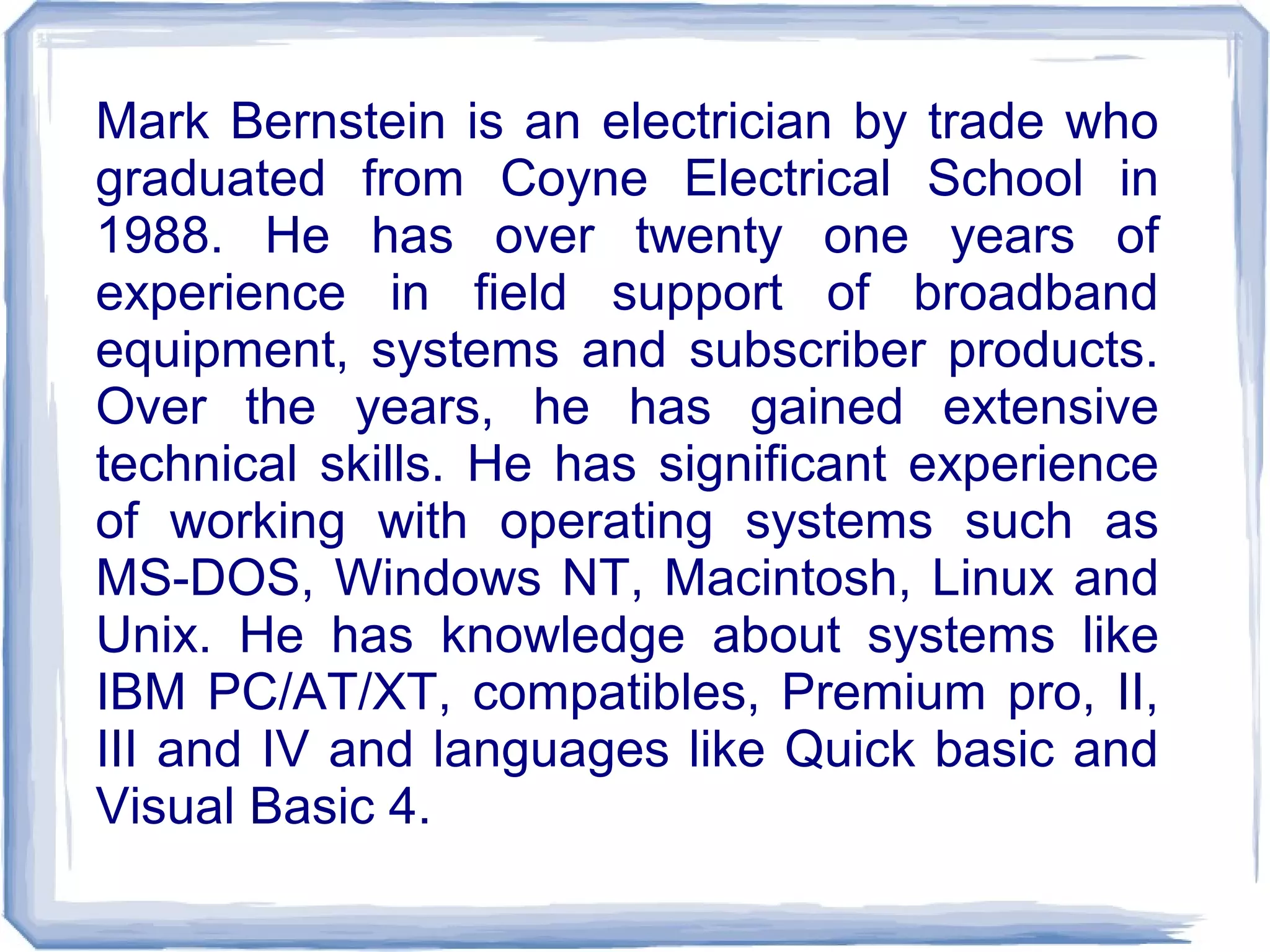 Mark Bernstein is an electrician by trade who
graduated from Coyne Electrical School in
1988. He has over twenty one years of
experience in field support of broadband
equipment, systems and subscriber products.
Over the years, he has gained extensive
technical skills. He has significant experience
of working with operating systems such as
MS-DOS, Windows NT, Macintosh, Linux and
Unix. He has knowledge about systems like
IBM PC/AT/XT, compatibles, Premium pro, II,
III and IV and languages like Quick basic and
Visual Basic 4.
 