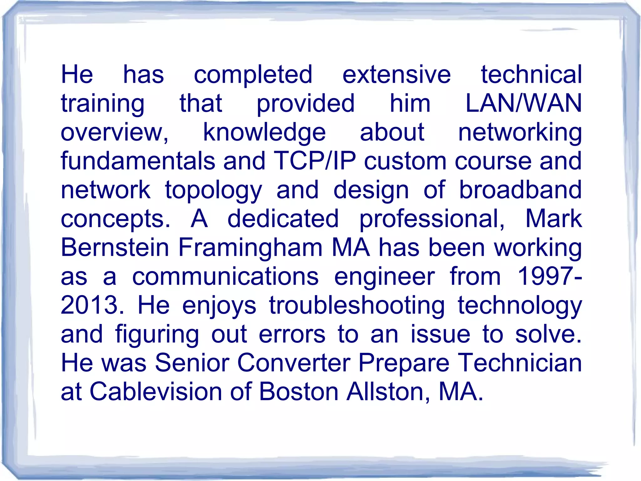 He has completed extensive technical
training that provided him LAN/WAN
overview, knowledge about networking
fundamentals and TCP/IP custom course and
network topology and design of broadband
concepts. A dedicated professional, Mark
Bernstein Framingham MA has been working
as a communications engineer from 1997-
2013. He enjoys troubleshooting technology
and figuring out errors to an issue to solve.
He was Senior Converter Prepare Technician
at Cablevision of Boston Allston, MA.
 