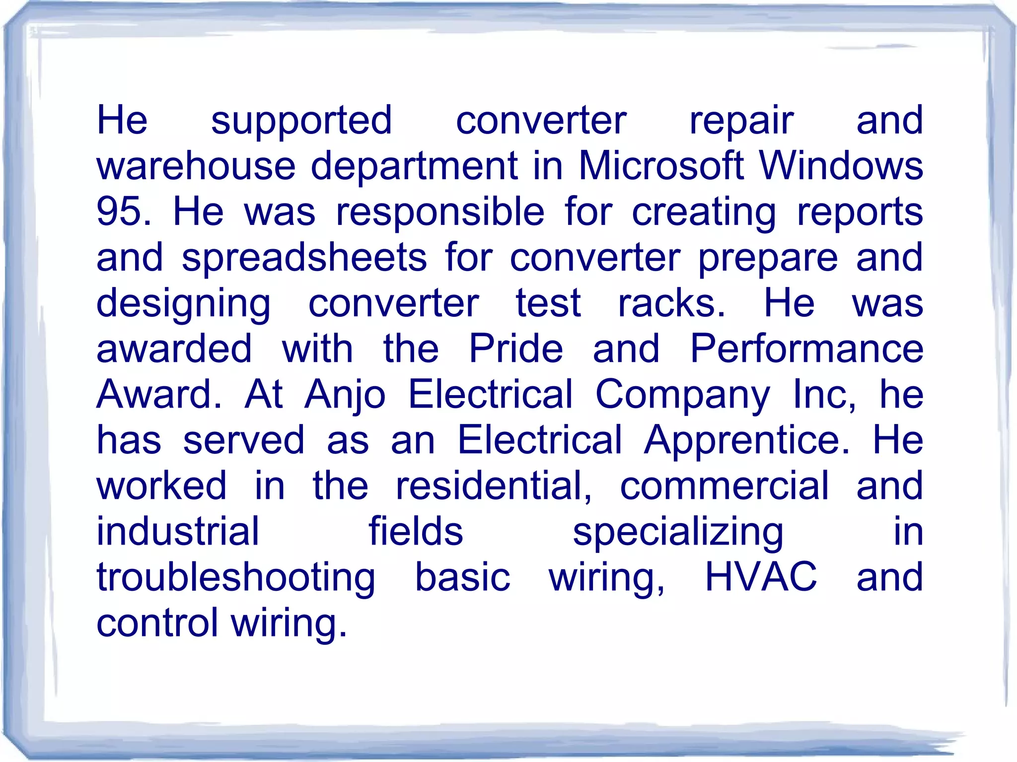 He supported converter repair and
warehouse department in Microsoft Windows
95. He was responsible for creating reports
and spreadsheets for converter prepare and
designing converter test racks. He was
awarded with the Pride and Performance
Award. At Anjo Electrical Company Inc, he
has served as an Electrical Apprentice. He
worked in the residential, commercial and
industrial fields specializing in
troubleshooting basic wiring, HVAC and
control wiring.
 