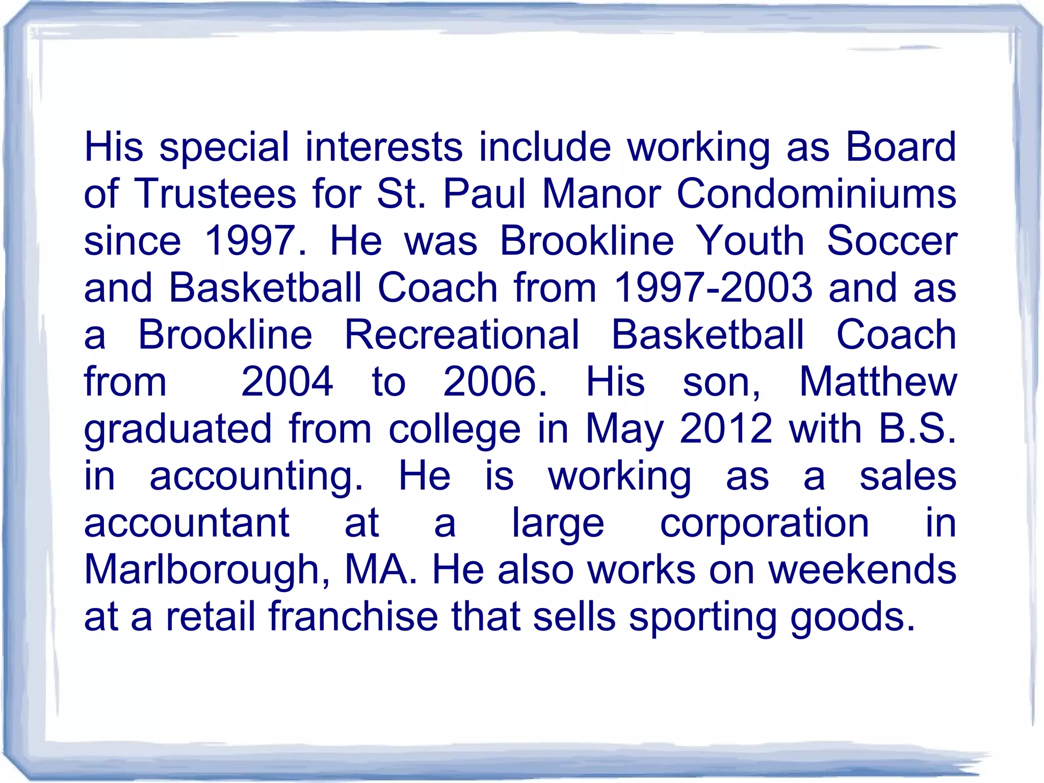 His special interests include working as Board
of Trustees for St. Paul Manor Condominiums
since 1997. He was Brookline Youth Soccer
and Basketball Coach from 1997-2003 and as
a Brookline Recreational Basketball Coach
from 2004 to 2006. His son, Matthew
graduated from college in May 2012 with B.S.
in accounting. He is working as a sales
accountant at a large corporation in
Marlborough, MA. He also works on weekends
at a retail franchise that sells sporting goods.
 