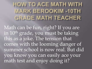 Math can be fun, right? If you are 
in 10th grade, you must be taking 
this as a joke. The tension that 
comes with the looming danger of 
summer school is now real. But did 
you know you can easily ace your 
math test and enjoy doing it? 
 