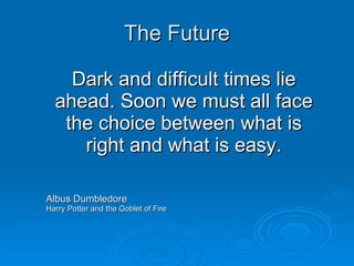 The Future Dark and difficult times lie ahead. Soon we must all face the choice between what is right and what is easy. Albus Dumbledore Harry Potter and the Goblet of Fire 