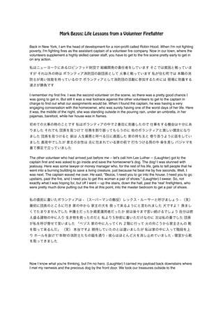 Mark Bezos: Life Lessons from a Volunteer Firefighter 
Back in New York, I am the head of development for a non-profit called Robin Hood. When I'm not fighting 
poverty, I'm fighting fires as the assistant captain of a volunteer fire company. Now in our town, where the 
volunteers supplement a highly skilled career staff, you have to get to the fire scene pretty early to get in 
on any action.! ! 
私はニューヨークにあるロビンフッド財団で 組織開発の責任者をしています そこでは貧困と戦っていま 
すが それ以外の時は ボランティア消防団の副団長として 火事と戦っています 私が住む町では 本職の消 
防士が高い技能を持っているので ボランティアとして消防団の活動に参加するためには 現場に到着する 
速さが勝負です! !I 
remember my first fire. I was the second volunteer on the scene, so there was a pretty good chance I 
was going to get in. But still it was a real footrace against the other volunteers to get to the captain in 
charge to find out what our assignments would be. When I found the captain, he was having a very 
engaging conversation with the homeowner, who was surely having one of the worst days of her life. Here 
it was, the middle of the night, she was standing outside in the pouring rain, under an umbrella, in her 
pajamas, barefoot, while her house was in flames.! ! 
初めての火事の時のことです 私はボランティアの中で２番目に到着したので 仕事をする機会は十分にあ 
りました それでも 団長を見つけて 任務を割り振ってもらうのに 他のボランティアと激しい競走になり 
ました 団長を見つけると 彼は 人生最悪と呼べる日に直面した 家の持ち主と 寄り添うように話をしてい 
ました 真夜中でしたが 家主の女性は 炎に包まれている家の前で 打ちつける雨の中 傘を差し パジャマを 
着て裸足で立っていました! ! The other volunteer who had arrived just before me -- let's call him Lex Luther -- (Laughter) got to the 
captain first and was asked to go inside and save the homeowner's dog. The dog! I was stunned with 
jealousy. Here was some lawyer or money manager who, for the rest of his life, gets to tell people that he 
went into a burning building to save a living creature, just because he beat me by five seconds. Well, I 
was next. The captain waved me over. He said, "Bezos, I need you to go into the house. I need you to go 
upstairs, past the fire, and I need you to get this woman a pair of shoes." (Laughter) I swear. So, not 
exactly what I was hoping for, but off I went -- up the stairs, down the hall, past the 'real' firefighters, who 
were pretty much done putting out the fire at this point, into the master bedroom to get a pair of shoes.! !! 
私の直前に着いたボランティアは - （スーパーマンの敵役）レックス・ルーサーと呼びましょう - （笑） 
最初に団長のところに行き 家の中から 家主の犬を 救って来るようにと言われました 犬ですよ！ 羨まし 
くてたまりませんでした 弁護士だったか資産運用者だったか 彼は後々まで言い続けるでしょう 自分は燃 
え盛る建物の中に入り 生き物を救ったのだと 私より５秒前に着いただけなのに 次は私の番でした 団長 
が私を呼び寄せて言いました 「ベゾス 家の中に入ってくれ ２階に行って 火の向こうから家主さんの 靴 
を取って来るんだ」 （笑） 本当ですよ 期待していたのとは違いましたが 私は家の中に入って階段を上 
り ホールを抜けて'本物'の消防士たちの脇を通り - 彼らはほとんど火を消し止めていました - 寝室から靴 
を取ってきました! !!!! 
Now I know what you're thinking, but I'm no hero. (Laughter) I carried my payload back downstairs where 
I met my nemesis and the precious dog by the front door. We took our treasures outside to the 
 