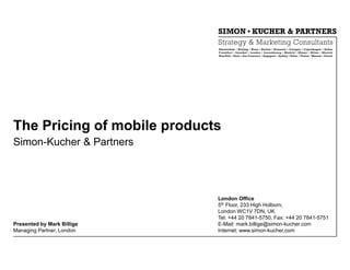 The Pricing of mobile products
Simon-Kucher & Partners




                             London Office
                             5th Floor, 233 High Holborn,
                             London WC1V 7DN, UK
                             Tel: +44 20 7841-5750, Fax: +44 20 7841-5751
Presented by Mark Billige    E-Mail: mark.billige@simon-kucher.com
Managing Partner, London     Internet: www.simon-kucher.com
 