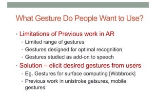 What Gesture Do People Want to Use?
• Limitations of Previous work in AR
• Limited range of gestures
• Gestures designed for optimal recognition
• Gestures studied as add-on to speech
• Solution – elicit desired gestures from users
• Eg. Gestures for surface computing [Wobbrock]
• Previous work in unistroke getsures, mobile
gestures
 