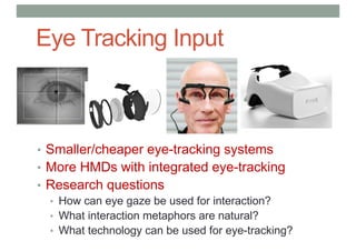 Eye Tracking Input
• Smaller/cheaper eye-tracking systems
• More HMDs with integrated eye-tracking
• Research questions
• How can eye gaze be used for interaction?
• What interaction metaphors are natural?
• What technology can be used for eye-tracking?
 
