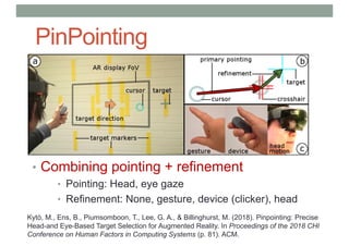 PinPointing
• Combining pointing + refinement
• Pointing: Head, eye gaze
• Refinement: None, gesture, device (clicker), head
Kytö, M., Ens, B., Piumsomboon, T., Lee, G. A., & Billinghurst, M. (2018). Pinpointing: Precise
Head-and Eye-Based Target Selection for Augmented Reality. In Proceedings of the 2018 CHI
Conference on Human Factors in Computing Systems (p. 81). ACM.
 