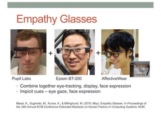 Empathy Glasses
• Combine together eye-tracking, display, face expression
• Impicit cues – eye gaze, face expression
++
Pupil Labs Epson BT-200 AffectiveWear
Masai, K., Sugimoto, M., Kunze, K., & Billinghurst, M. (2016, May). Empathy Glasses. In Proceedings of
the 34th Annual ACM Conference Extended Abstracts on Human Factors in Computing Systems. ACM.
 