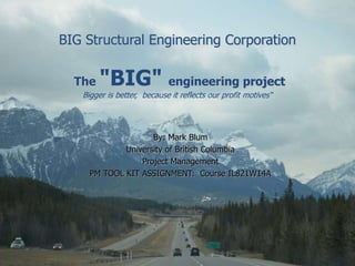 BIG Structural Engineering Corporation
The "BIG" engineering project
Bigger is better, because it reflects our profit motives“
By: Mark Blum
University of British Columbia
Project Management
PM TOOL KIT ASSIGNMENT: Course IL821W14A
 