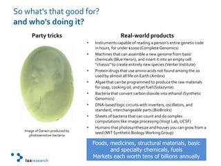 So what's that good for?and who's doing it?Party tricksImage of Darwin produced by photosensitive bacteriaReal-world productsInstruments capable of reading a person’s entire genetic code in hours, for under $1000 (Complete Genomics)Machines that can assemble a new genome from basic chemicals (Blue Heron), and insert it into an empty cell “chassis” to create entirely new species (Venter Institute)Protein drugs that use amino acids not found among the 20 used by almost all life on Earth (Ambrx)Algae that can be programmed to produce the raw materials for soap, cooking oil, and jet fuel (Solazyme) Bacteria that convert carbon dioxide into ethanol (Synthetic Genomics)DNA-based logic circuits with inverters, oscillators, and standard, interchangeable parts (BioBricks) Sheets of bacteria that can count and do complex computations like image processing (Voigt Lab, UCSF)Humans that photosynthesize and houses you can grow from a seed (MIT Synthetic Biology Working Group)Foods, medicines, structural materials, basic and specialty chemicals, fuelsMarkets each worth tens of billions annually