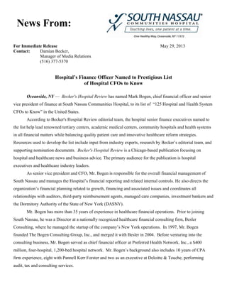 For Immediate Release May 29, 2013
Contact: Damian Becker,
Manager of Media Relations
(516) 377-5370
Hospital’s Finance Officer Named to Prestigious List
of Hospital CFOs to Know
Oceanside, NY — Becker's Hospital Review has named Mark Bogen, chief financial officer and senior
vice president of finance at South Nassau Communities Hospital, to its list of “125 Hospital and Health System
CFOs to Know” in the United States.
According to Becker's Hospital Review editorial team, the hospital senior finance executives named to
the list help lead renowned tertiary centers, academic medical centers, community hospitals and health systems
in all financial matters while balancing quality patient care and innovative healthcare reform strategies.
Resources used to develop the list include input from industry experts, research by Becker’s editorial team, and
supporting nomination documents. Becker's Hospital Review is a Chicago-based publication focusing on
hospital and healthcare news and business advice. The primary audience for the publication is hospital
executives and healthcare industry leaders.
As senior vice president and CFO, Mr. Bogen is responsible for the overall financial management of
South Nassau and manages the Hospital’s financial reporting and related internal controls. He also directs the
organization’s financial planning related to growth, financing and associated issues and coordinates all
relationships with auditors, third-party reimbursement agents, managed care companies, investment bankers and
the Dormitory Authority of the State of New York (DASNY).
Mr. Bogen has more than 35 years of experience in healthcare financial operations. Prior to joining
South Nassau, he was a Director at a nationally recognized healthcare financial consulting firm, Besler
Consulting, where he managed the startup of the company’s New York operations. In 1997, Mr. Bogen
founded The Bogen Consulting Group, Inc., and merged it with Besler in 2004. Before venturing into the
consulting business, Mr. Bogen served as chief financial officer at Preferred Health Network, Inc., a $400
million, four-hospital, 1,200-bed hospital network. Mr. Bogen’s background also includes 10 years of CPA
firm experience, eight with Pannell Kerr Forster and two as an executive at Deloitte & Touche, performing
audit, tax and consulting services.
News From:
 