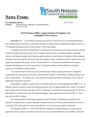 News From:
For Immediate Release July 8, 2015
Contact: Damian Becker, Manager of Media Relations
(516) 377-5370
SNCH Finance Officer Again Named to Prestigious List
of Hospital CFOs to Know
Oceanside, NY — For the third consecutive year, Becker's Hospital Review has named Mark Bogen,
chief financial officer and senior vice president of finance at South Nassau Communities Hospital, to its list of
“150 Hospital and Health System CFOs to Know” in the United States.
According to the Becker's Hospital Review editorial team, the hospital senior finance executives named
to the list help lead renowned tertiary centers, academic medical centers, community hospitals and health
systems in all financial matters while balancing quality patient care and innovative healthcare reform strategies.
Resources used to develop the list include input from industry experts, research by Becker’s editorial team, and
supporting nomination documents. Becker's Hospital Review is a Chicago-based publication focusing on
hospital and healthcare news and business advice. The primary audience for the publication is hospital
executives and healthcare industry leaders.
“As a result of Mark’s financial acumen, South Nassau remains uniquely positioned to manage the
ongoing financial and economic uncertainty in the healthcare industry,” said Richard J. Murphy, president and
CEO at South Nassau. “In addition, he is a fine leader who understands that the challenges we face today are
opportunities for growth tomorrow.”
Under Bogen’s guidance, South Nassau‘s Fitch bond rating was recently upgraded from BBB+ to A-. In
addition, without investment income the operating profit for 2014 was approximately $4.1 million, $3.0 million
above budget and $2.0 million better than in 2013. Furthermore, the projected total operating gain for 2014 was
$8.0 million, $1.8 million above the 2014 operating budget. Total operating revenue in 2014 (Dec. 31 fiscal
year end) was $431.1 million.
The financial stability South Nassau maintains under Mr. Bogen’s leadership, has positioned it to
capitalize on opportunities to expand regionally to begin the process of restoring needed healthcare services in
Long Beach, NY, and continue to renovate and add new services to its main campus in Oceanside.
On Thursday, October 16th
, 2014, South Nassau Communities Hospital closed on an asset purchase
agreement (APA) to acquire substantially all of the assets of Long Beach Medical Center (LBMC), which had
 