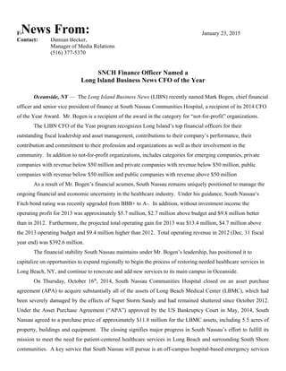 For Immediate Release January 23, 2015
Contact: Damian Becker,
Manager of Media Relations
(516) 377-5370
SNCH Finance Officer Named a
Long Island Business News CFO of the Year
Oceanside, NY — The Long Island Business News (LIBN) recently named Mark Bogen, chief financial
officer and senior vice president of finance at South Nassau Communities Hospital, a recipient of its 2014 CFO
of the Year Award. Mr. Bogen is a recipient of the award in the category for “not-for-profit” organizations.
The LIBN CFO of the Year program recognizes Long Island’s top financial officers for their
outstanding fiscal leadership and asset management, contributions to their company’s performance, their
contribution and commitment to their profession and organizations as well as their involvement in the
community. In addition to not-for-profit organizations, includes categories for emerging companies, private
companies with revenue below $50 million and private companies with revenue below $50 million, public
companies with revenue below $50 million and public companies with revenue above $50 million
As a result of Mr. Bogen’s financial acumen, South Nassau remains uniquely positioned to manage the
ongoing financial and economic uncertainty in the healthcare industry. Under his guidance, South Nassau‘s
Fitch bond rating was recently upgraded from BBB+ to A-. In addition, without investment income the
operating profit for 2013 was approximately $5.7 million, $2.7 million above budget and $9.8 million better
than in 2012. Furthermore, the projected total operating gain for 2013 was $13.4 million, $4.7 million above
the 2013 operating budget and $9.4 million higher than 2012. Total operating revenue in 2012 (Dec. 31 fiscal
year end) was $392.6 million.
The financial stability South Nassau maintains under Mr. Bogen’s leadership, has positioned it to
capitalize on opportunities to expand regionally to begin the process of restoring needed healthcare services in
Long Beach, NY, and continue to renovate and add new services to its main campus in Oceanside.
On Thursday, October 16th
, 2014, South Nassau Communities Hospital closed on an asset purchase
agreement (APA) to acquire substantially all of the assets of Long Beach Medical Center (LBMC), which had
been severely damaged by the effects of Super Storm Sandy and had remained shuttered since October 2012.
Under the Asset Purchase Agreement (“APA”) approved by the US Bankruptcy Court in May, 2014, South
Nassau agreed to a purchase price of approximately $11.8 million for the LBMC assets, including 5.5 acres of
property, buildings and equipment. The closing signifies major progress in South Nassau’s effort to fulfill its
mission to meet the need for patient-centered healthcare services in Long Beach and surrounding South Shore
communities. A key service that South Nassau will pursue is an off-campus hospital-based emergency services
News From:
 