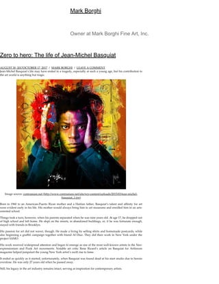 Mark Borghi
Zero to hero: The life of Jean-Michel Basquiat
AUGUST 30, 2017OCTOBER 17, 2017 / MARK BORGHI / LEAVE A COMMENT
Jean-Michel Basquiat’s life may have ended in a tragedy, especially at such a young age, but his contribution to
the art world is anything but tragic.
Image source: contramare.net (h p://www.contramare.net/site/wp-content/uploads/2015/03/jean-michel-
basquiat_1.jpg)
Born in 1960 to an American-Puerto Rican mother and a Haitian father, Basquiat’s talent and aﬃnity for art
were evident early in his life. His mother would always bring him to art museums and enrolled him in an arts-
oriented school.
Things took a turn, however, when his parents separated when he was nine years old. At age 17, he dropped out
of high school and left home. He slept on the streets, in abandoned buildings, or, if he was fortunate enough,
stayed with friends in Brooklyn.
His passion for art did not waver, though. He made a living by selling shirts and homemade postcards, while
also beginning a graﬃti campaign together with friend Al Diaz. They did their work in New York under the
project SAMO.
His work received widespread a ention and began to emerge as one of the most well-known artists in the Neo-
expressionism and Punk Art movements. Notable art critic Rene Ricard’s article on Basquiat for Artforum
magazine helped jumpstart the young New York artist’s swift rise to fame.
It ended as quickly as it started, unfortunately, when Basquiat was found dead at his start studio due to heroin
overdose. He was only 27 years old when he passed away.
Still, his legacy in the art industry remains intact, serving as inspiration for contemporary artists.
Owner at Mark Borghi Fine Art, Inc.
 