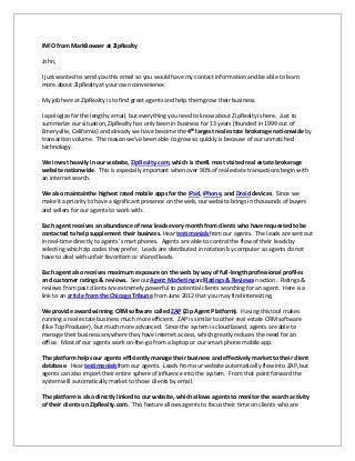 INFO from MarkBowser at ZipRealty

John,

I just wanted to send you this email so you would have my contact information and be able to learn
more about ZipRealty at your own convenience.

My job here at ZipRealty is to find great agents and help them grow their business.

I apologize for the lengthy email, but everything you need to know about ZipRealty is here. Just to
summarize our situation, ZipRealty has only been in business for 13 years (founded in 1999 out of
Emeryville, California) and already we have become the 4th largest real estate brokerage nationwide by
transaction volume. The reason we’ve been able to grow so quickly is because of our unmatched
technology.

We invest heavily in our website, ZipRealty.com, which is the#1 most visited real estate brokerage
website nationwide. This is especially important when over 90% of real estate transactions begin with
an internet search.

We also maintainthe highest rated mobile apps for the iPad, iPhone, and Droid devices. Since we
make it a priority to have a significant presence on the web, our website brings in thousands of buyers
and sellers for our agents to work with.

Each agent receives an abundance of new leads every month from clients who have requested to be
contacted to help supplement their business. Hear testimonialsfrom our agents. The leads are sent out
in real-time directly to agents’ smart phones. Agents are able to control the flow of their leads by
selecting which zip codes they prefer. Leads are distributed in rotation by computer so agents do not
have to deal with unfair favoritism or shared leads.

Each agent also receives maximum exposure on the web by way of full-length professional profiles
and customer ratings & reviews. See ourAgent MarketingandRatings & Reviewsin action. Ratings &
reviews from past clients are extremely powerful to potential clients searching for an agent. Here is a
link to an article from the Chicago Tribune from June 2012 that you may find interesting.

We provide award winning CRM software called ZAP (Zip Agent Platform). Having this tool makes
running a real estate business much more efficient. ZAP is similar to other real estate CRM software
(like Top Producer), but much more advanced. Since the system is cloud based, agents are able to
manage their business anywhere they have internet access, which greatly reduces the need for an
office. Most of our agents work on-the-go from a laptop or our smart phone mobile app.

The platform helps our agents efficiently manage their business and effectively market to their client
database. Hear testimonialsfrom our agents. Leads from our website automatically flow into ZAP, but
agents can also import their entire sphere of influence into the system. From that point forward the
system will automatically market to those clients by email.

The platform is also directly linked to our website, which allows agents to monitor the search activity
of their clients on ZipRealty.com. This feature allows agents to focus their time on clients who are
 