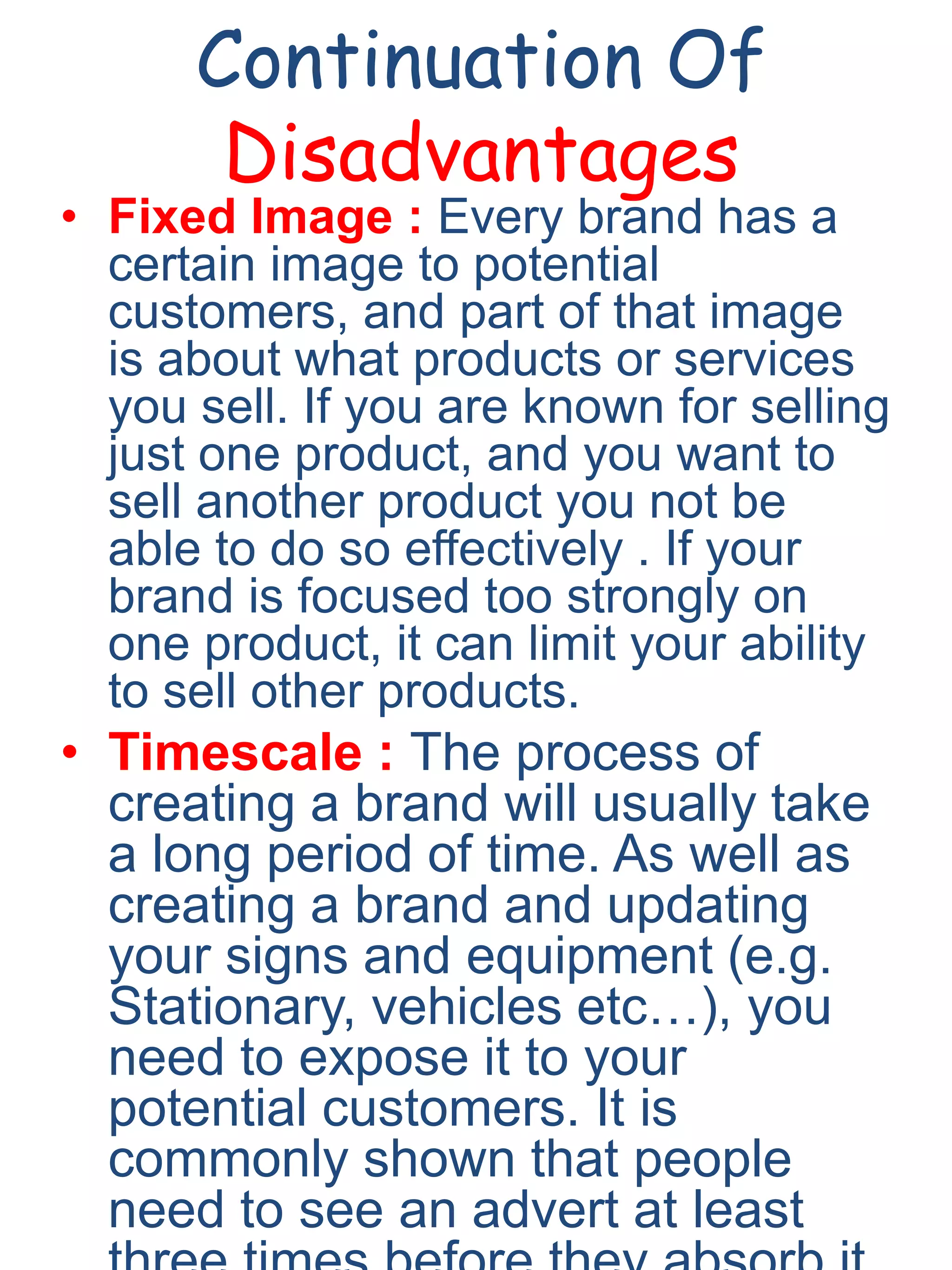 Continuation Of
Disadvantages
• Fixed Image : Every brand has a
certain image to potential
customers, and part of that image
is about what products or services
you sell. If you are known for selling
just one product, and you want to
sell another product you not be
able to do so effectively . If your
brand is focused too strongly on
one product, it can limit your ability
to sell other products.
• Timescale : The process of
creating a brand will usually take
a long period of time. As well as
creating a brand and updating
your signs and equipment (e.g.
Stationary, vehicles etc…), you
need to expose it to your
potential customers. It is
commonly shown that people
need to see an advert at least
 